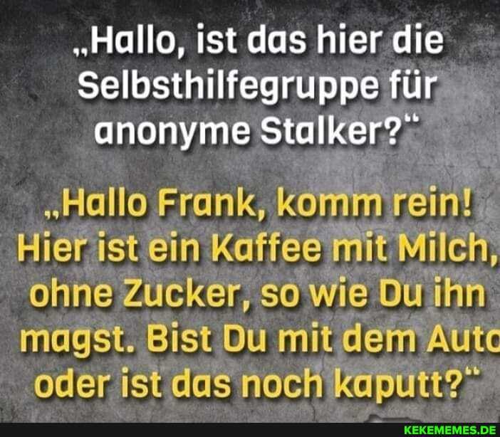 "Hallo, ist das hier die
Selbsthilfegruppe für anonyme Stalker?"
"Hallo Frank, komm rein!
Hier ist ein Kaffee mit Milch, ohne Zucker, so wie Du ihn magst. Bist Du mit dem Autc oder ist das noch kaputt?"