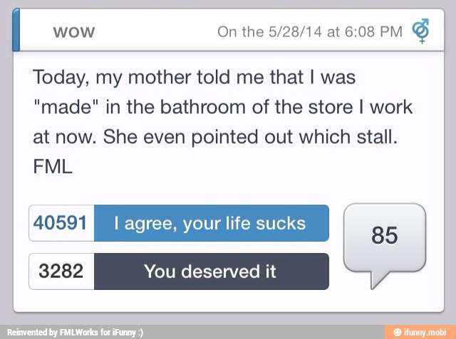 wow On the 5/28/14 at 6:08 PM
Today, my mother told me that I was
"made" in the bathroom of the store I work
at now. She even pointed out which stall.
40591 =I agree, your life sucks
3282 You deserved it