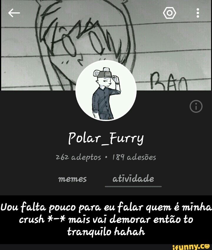 Polar Furry
262 adeptos I8I adesões
Uou falta pouco para eu
falar quem é minha
crush mais vai demorar então to
tranquilo hahah - Uou falta pouco para eu falar quem é minha crush *-* mais vai demorar então to tranquilo hahah