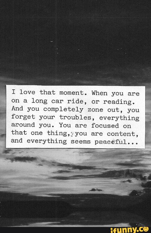 I love that moment. When you are
on a long car ride, or reading.
And you completely Zone out, you
forget your troubles, everything
around you. You are focused on
that one thing,;you are content,
and everything seems peaceful...