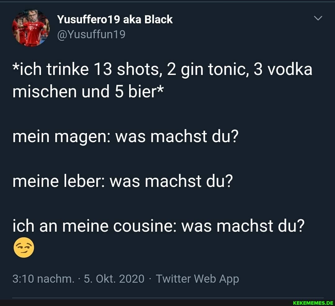 *ich trinke 13 shots, 2 gin tonic, 3 vodka mischen und 5 bier*
mein magen: was machst du? meine leber: was machst du?
ich an meine cousine: was machst du?