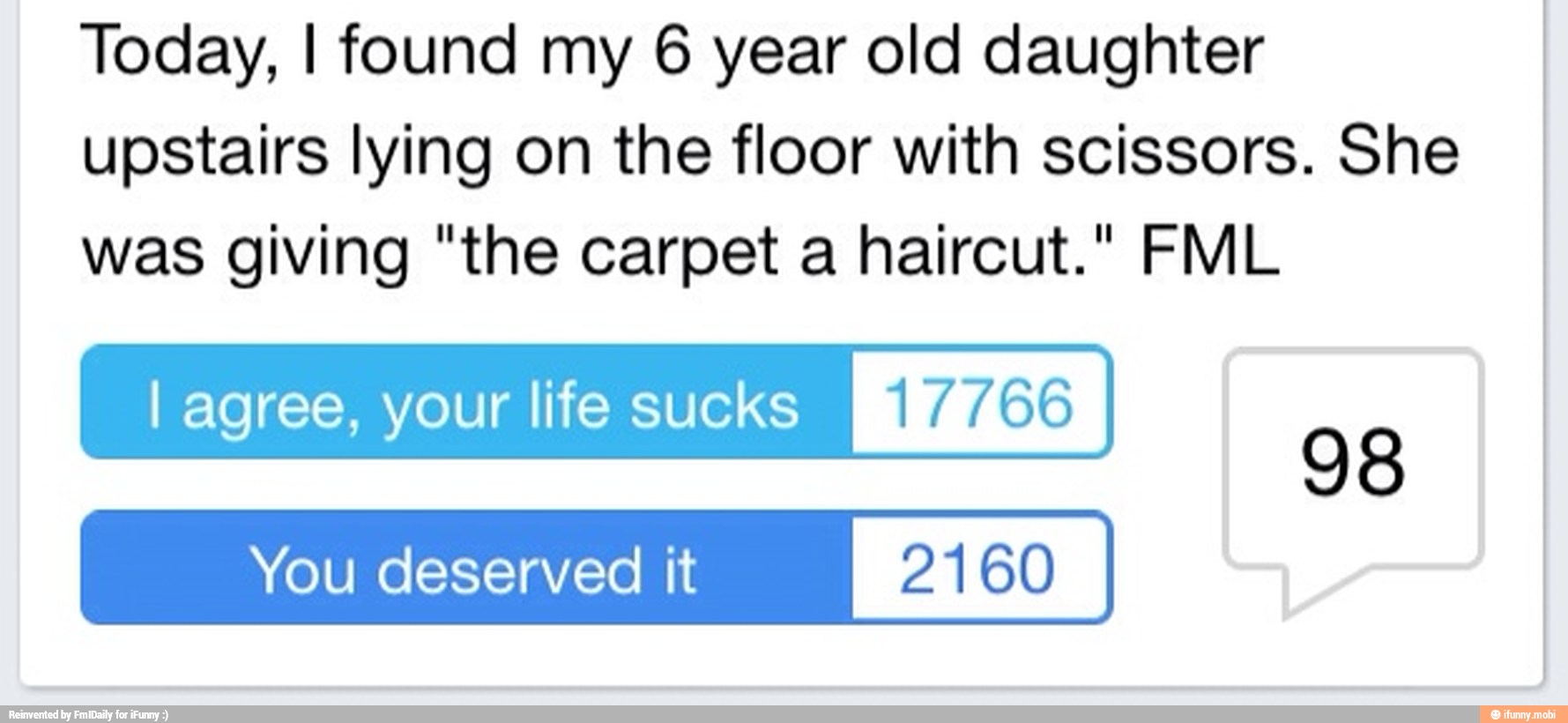Today, I found my 6 year old daughter
upstairs lying on the floor with scissors. She
was giving "the carpet a haircut." FML
I agree, your life sucks METAS
You deserved it 2160