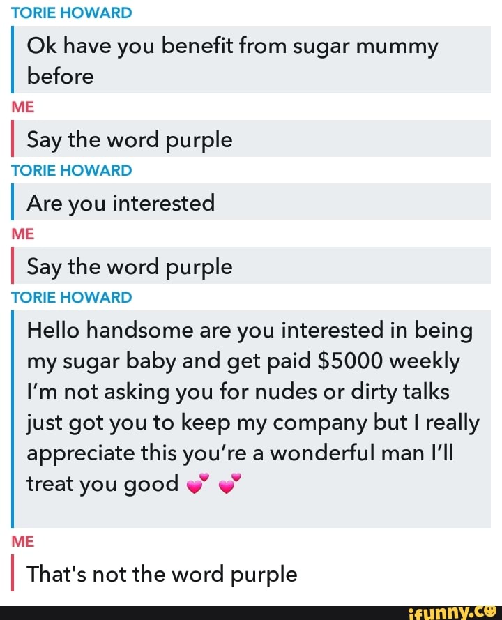 TORE HOWARD
Ok have you benefit from sugar mummy before
ME
I Say the word purple
TORE HOWARD
I Are you interested
ME
I Say the word purple
TORE HOWARD Hello handsome are you interested in being my sugar baby and get paid $5000 weekly
I'm not asking you for nudes or dirty talks just got you to keep my company but really appreciate this you're a wonderful man I'll treat you good
ME
That's not the word purple
