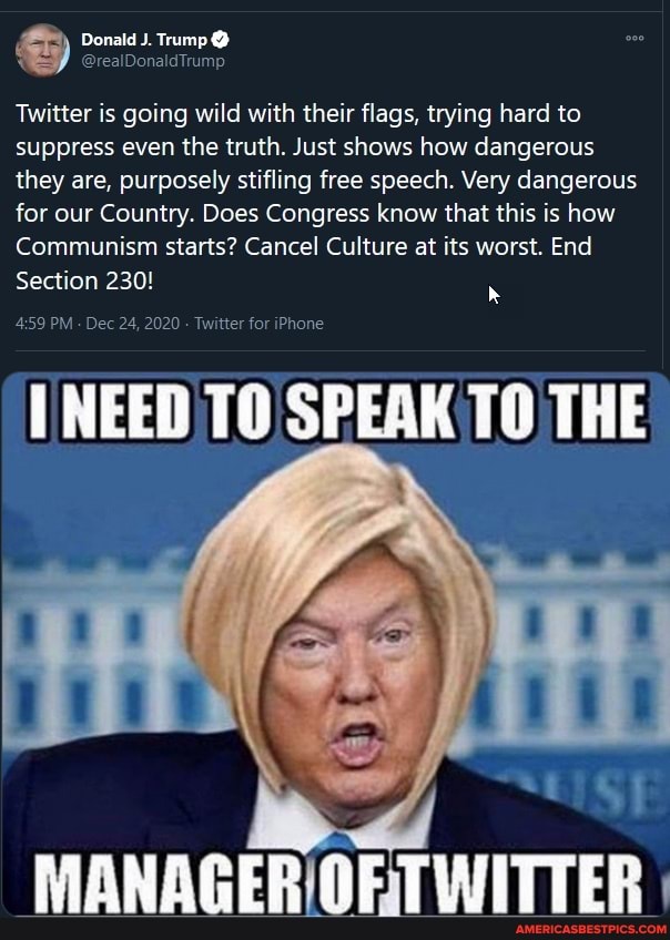 Donald J. Trump
Twitter is going wild with their flags, trying hard to suppress even the truth. Just shows how dangerous they are, purposely stifling free speech. Very dangerous for our Country. Does Congress know that this is how
Communism starts? Cancel Culture at its worst. End
Section 230!
PM Dec 24, 2020 Twitter for iPhone
NEED TO SPEAK TO THE
MANAGER TWITTER I