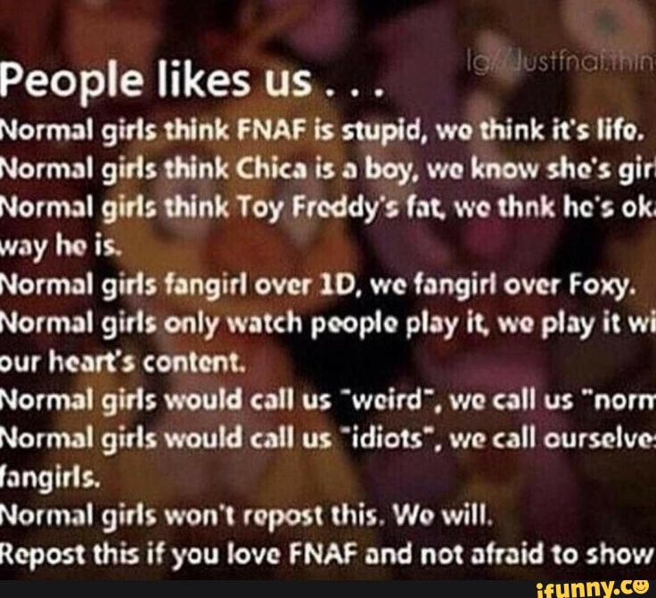 People likes us...
Normal girls think FNAF is stupid, wo think it's life.
Normal girls think Chica is a
boy, we know sho's gir
Normal girls think Toy Froddy's fat, we thnk he's ok.
way he is.
Normal girls fangirl over 1D, we fangirl over Foxy.
Normal girls only watch people play it, we play it wi
our heart's content.
Normal girls would call us "weird", we call us "norn
Normal girls would call us "idiots", we call ourselve
Normal girls won't repost this. Wo will.
Repost this if you love FNAF and not afraid to show