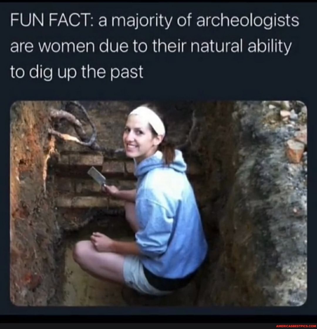 FUN FACT: a majority of archeologists are women due to their natural ability to dig up the past