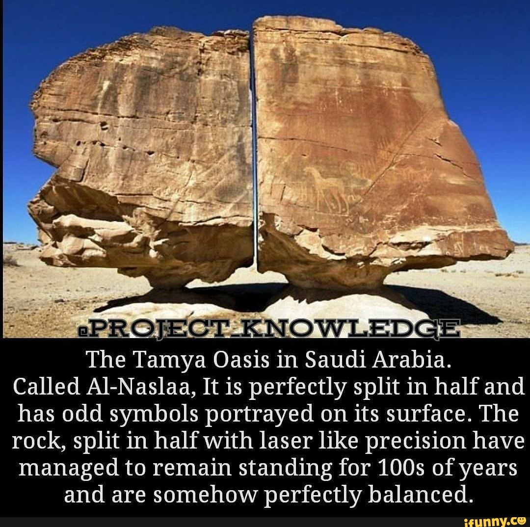 The Tamya Oasis in Saudi Arabia.
Called Al- Naslaa, It IS perfectly split' 1n half and
has odd symbols portrayed on its surface. The
rock, split in half with laser like precision have
managed to remain standing for 1003 of years
and are somehow perfectly balanced.