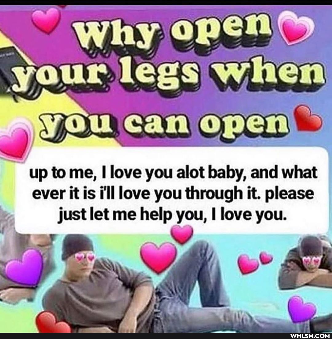 ~ why open your legs when
up to me, love you allot baby, and what ever it is i'll love you through it. please just let me help you, love you.