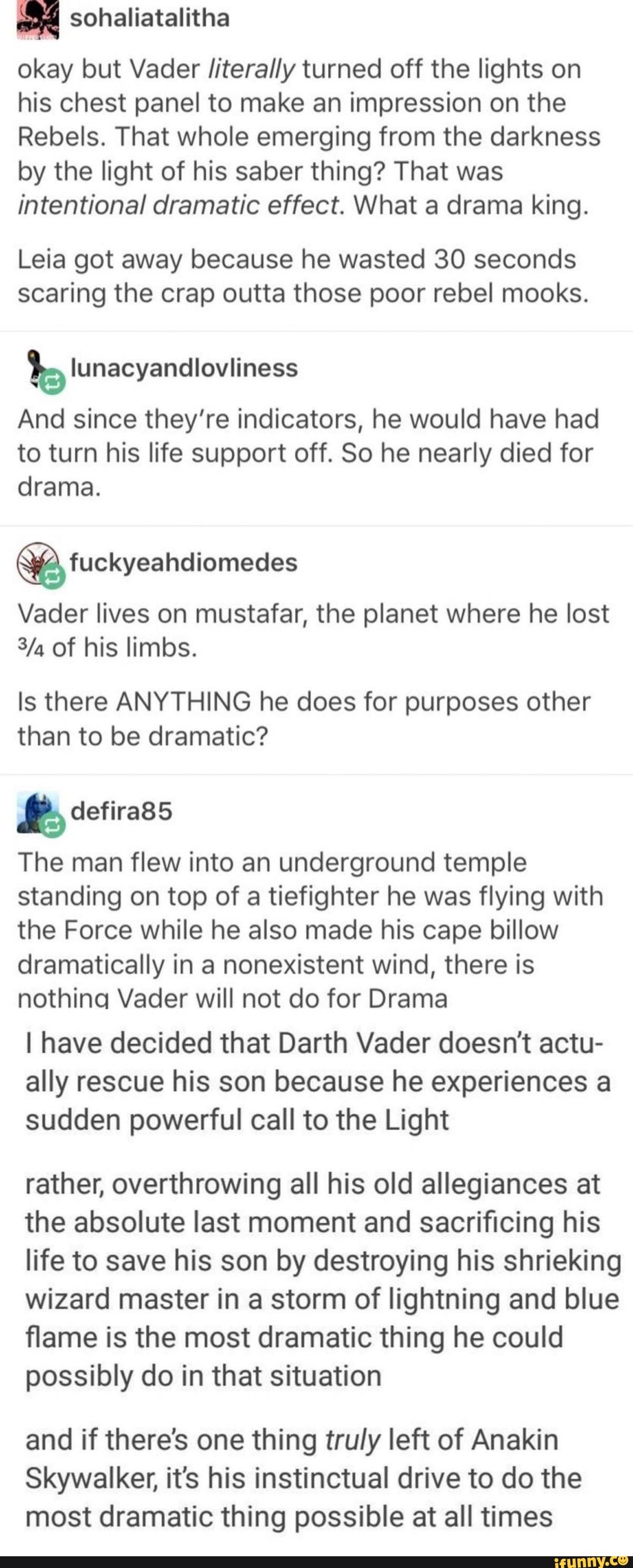 okay but Vader literally turned off the lights on his chest panel to make an impression on the
Rebels. That whole emerging from the darkness by the light of his saber thing? That was intentional dramatic effect. What a drama king.
Leia got away because he wasted 30 seconds scaring the crap outta those poor rebel mooks.
bs lunacyandlovliness
And since they're indicators, he would have had to turn his life support off. So he nearly died for drama.
fuckyeahdiomedes
Vader lives on mustafar, the planet where he lost
Ya of his limbs.
Is there ANYTHING he does for purposes other than to be dramatic?
& defira85
The man flew into an underground temple standing on top of a tiefighter he was flying with the Force while he also made his cape billow dramatically in a nonexistent wind, there is nothing Vader will not do for Drama
I have decided that Darth Vader doesn't actu- ally rescue his son because he experiences a sudden powerful call to the Light
rather, overthrowing all his old allegiances at the absolute last moment and sacrificing his life to save his son by destroying his shrieking wizard master in a storm of lightning and blue flame is the most dramatic thing he could possibly do in that situation
and if there's one thing truly left of Anakin
Skywalker, it's his instinctual drive to do the most dramatic thing possible at all times