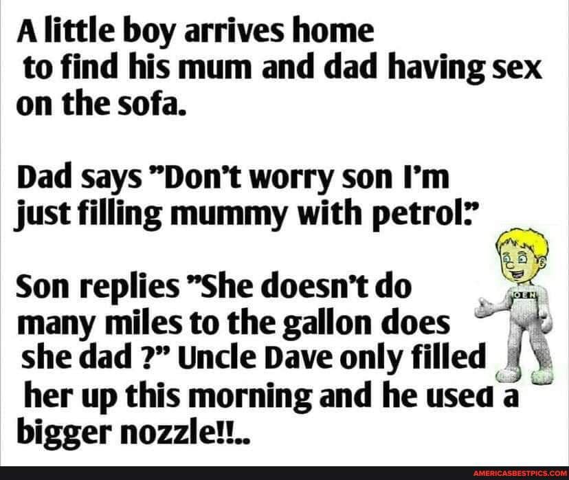 A little boy arrives home to find his mum and dad having sex on the sofa.
Dad says "Don't worry son I'm just filling mummy with petrol?
Son replies "She doesn't do many miles to the gallon does she dad Uncle Dave only filled her up this morning and he used a bigger nozzle!!..
ce