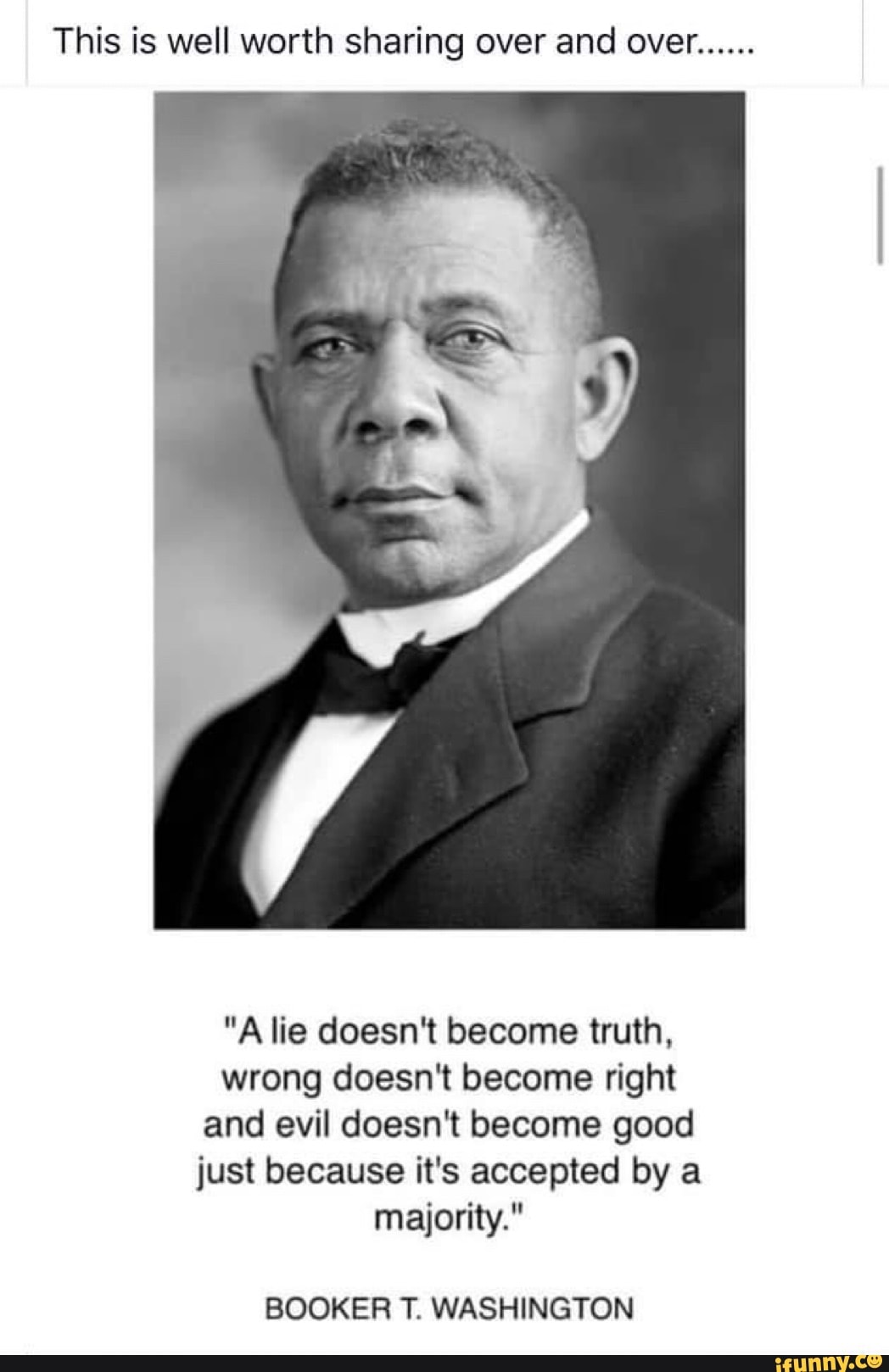 This is well worth sharing over and over......
"A lie doesn't become truth, wrong doesn't become right and evil doesn't become good just because it's accepted by a majority."
BOOKER T. WASHINGTON
