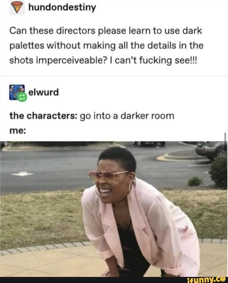 Can these directors please learn to use dark
palettes without making all the details in the
shots imperceiveable? I can't fucking see!!!
E
the characters: go into a darker room