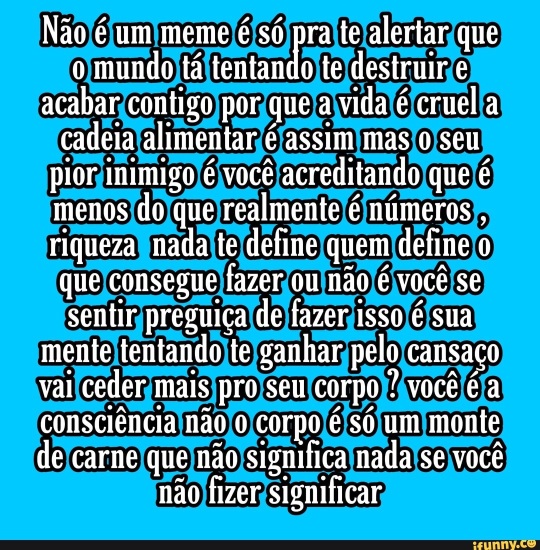Não é um meme é só pra te alertar que o mundo tá tentando te destruir acabar contigo por que a vida é cruel a cadeia alimentar é assim mas seu pior inimigo é você acreditando que é menos do que realmente é números , riqueza nada te define quem define que consegue fazer ou não é você se sentir preguiça de fazer isso é sua mente tentando te ganhar pelo cansaço vai ceder mais pro seu corpo ? você é a consciência não corpo é só um monte de carne que não significa nada se você não fizer significar