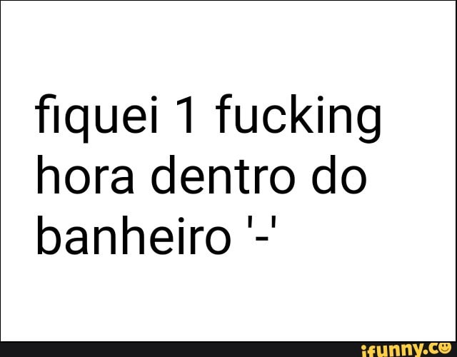 fiquei 1 fucking
hora dentro do
banheiro