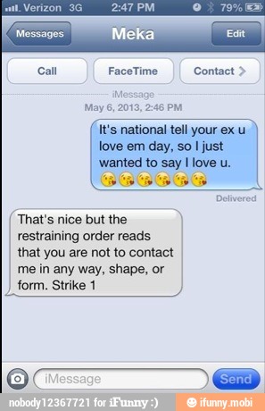Messages
It's national tell your ex u
love em day, so I just
wanted to say love u.
(That's nice but the
restraining order reads
that you are not to contact
me in any way, shape, or
form. Strike 1