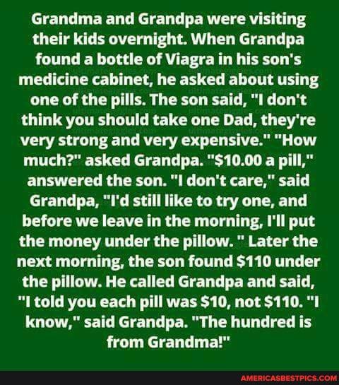 Grandma and Grandpa were visiting their kids overnight. When Grandpa found a bottle of Viagra in his son's medicine cabinet, he asked about using one of the pills. The son said, "I don't think you should take one Dad, they're very strong and very expensive." "How much?" asked Grandpa. "$10.00 a pill," answered the son. "ll don't care," said
Grandpa, "I'd still like to try one, and before we leave in the morning, I'll put the money under the pillow. " Later the next morning, the son found $110 under the pillow. He called Grandpa and said, told you each pill was $10, not $110. "I know," said Grandpa. "The hundred is from Grandma!"