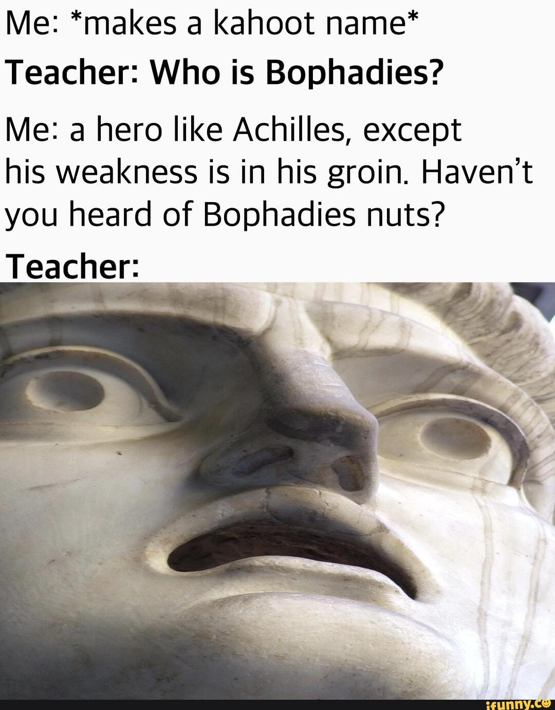Me: *makes a kahoot name*
Teacher: Who is Bophadies?
Me: a hero like Achilles, except
his weakness is in his groin. Haven't
you heard of Bophadies nuts?
Teacher: