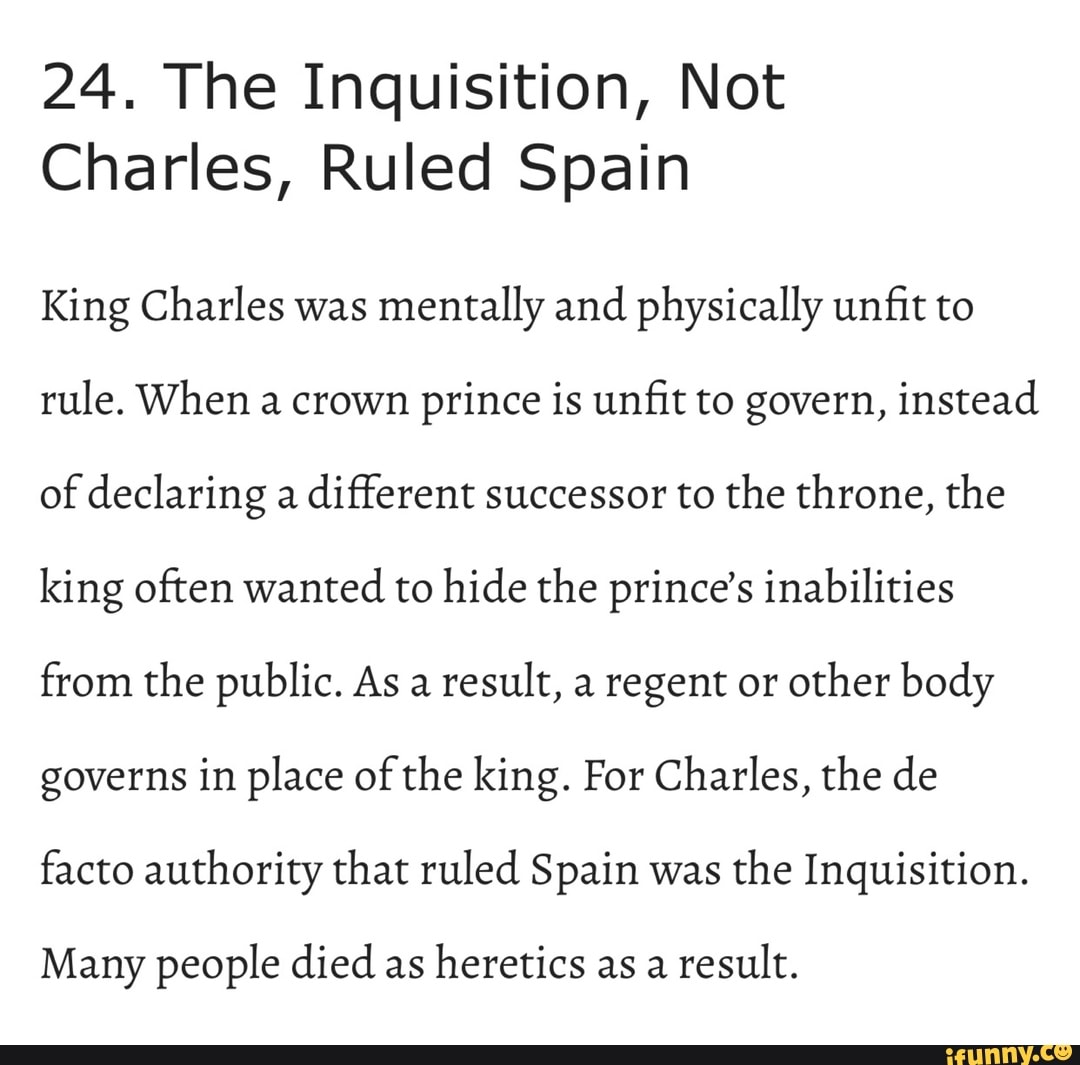 24. The Inquisition, Not
Charles, Ruled Spain
King Charles was mentally and physically unfit to rule. When a crown prince is unfit to govern, instead of declaring a different successor to the throne, the king often wanted to hide the prince's inabilities from the public. As a result, a regent or other body governs in place of the king. For Charles, the de facto authority that ruled Spain was the Inquisition.
Many people died as heretics as a result.