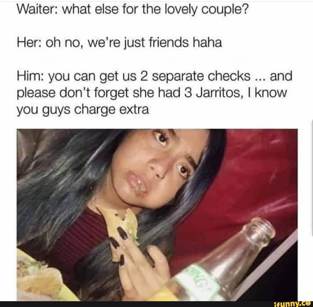 Waiter: what else for the lovely couple?
Her: oh no, we're just friends haha
Him: you can get us 2 separate checks and please don't forget she had 3 Jarritos, I Know you guys charge extra