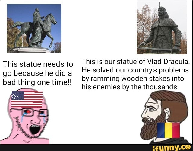 This statue needs to
go because he did a
bad thing one time!!
This is our statue of Vlad Dracula.
He solved our country's problems
by ramming wooden stakes into
his enemies by the thousands.