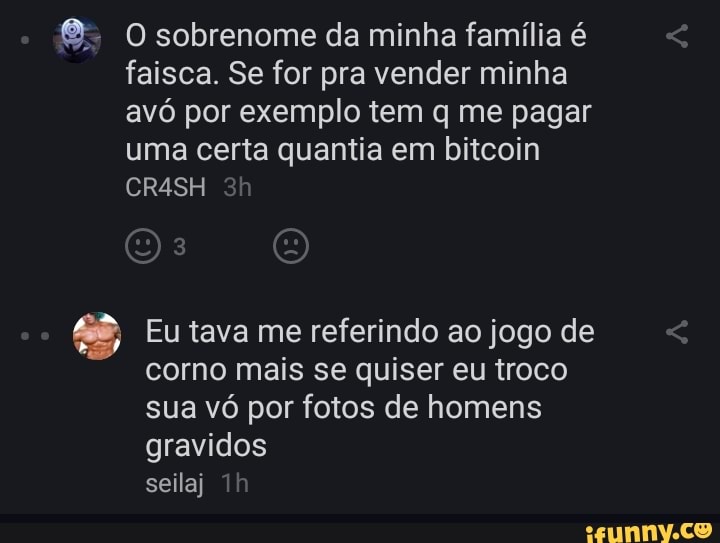 8: O sobrenome da minha família é
faisca. Se for pra vender minha
avó por exemplo tem q me pagar
uma certa quantia em bitcoin
A Eu tava me referindo ao jogo de
corno mais se quiser eu troco
sua vó por fotos de homens
gravidos