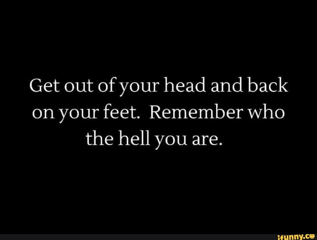 Get out of your head and back on your feet. Remember who the hell you