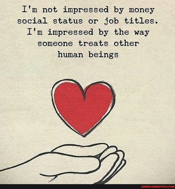 I'm not impressed by money social status or job titles.
I'm impressed by the way someone treats other human beings