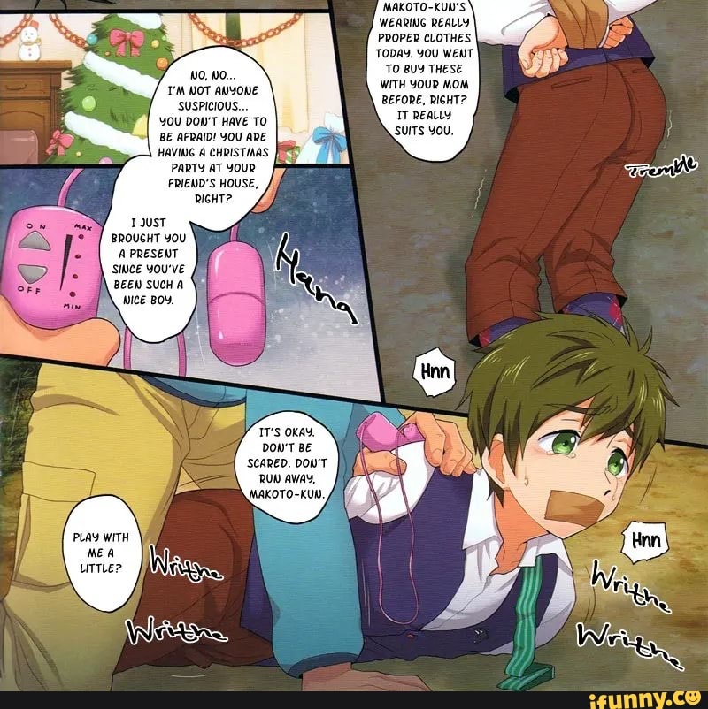 NO, WO...
T'M WOT ANYONE
'SUSPICIOUS...
YOU DON'T HAVE TO BE AFRAID! YOU ARE HAVING A CHRISTMAS
PARTY AT YOUR FRIEWD'S HOUSE,
RIGHT?
BROUGHT YOU A PRESENT SWWCE YOU'VE BEEW SUCH A WICE BOY.
OKAY.
DON'T BE
'SCARED. DOU'T RUN AWAY,
'MAKOTO-KUN,
PLAY WITH
MAKOTO-KUN'S WEARING REALLY PROPER CLOTHES TODAY. YOU WENT TO BUY THESE
WITH YOUR MOM BEFORE, RIGHT?
IT REALLY SUITS YOU.