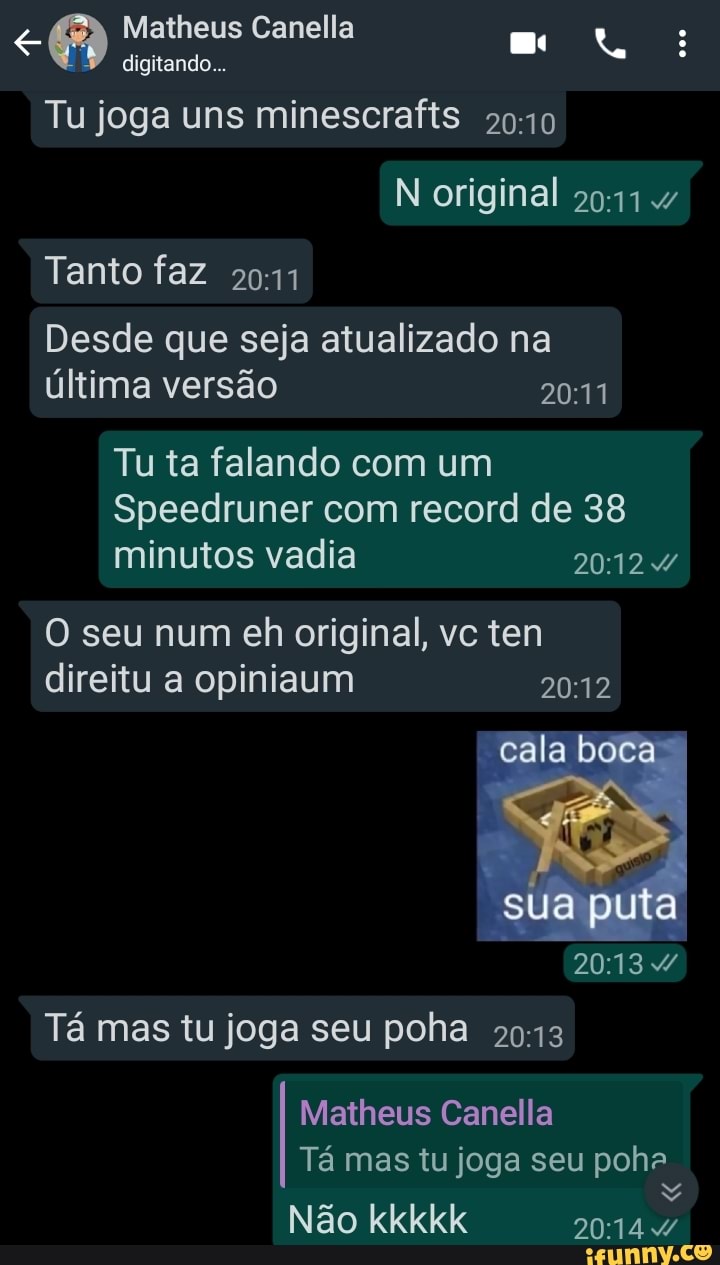 Matheus Canella digitando...
Tu joga uns minescrafts
N original
Tanto faz
Desde que seja atualizado na última versão
Tu ta falando com um
Speedruner com record de 38 minutos vadia
O seu num eh original, vc ten direitu a opiniaum 2012
cala boca
sua puta
Tá mas tu joga seu poha
Matheus Canella
Tá mas tu joga seu pohe
Não
