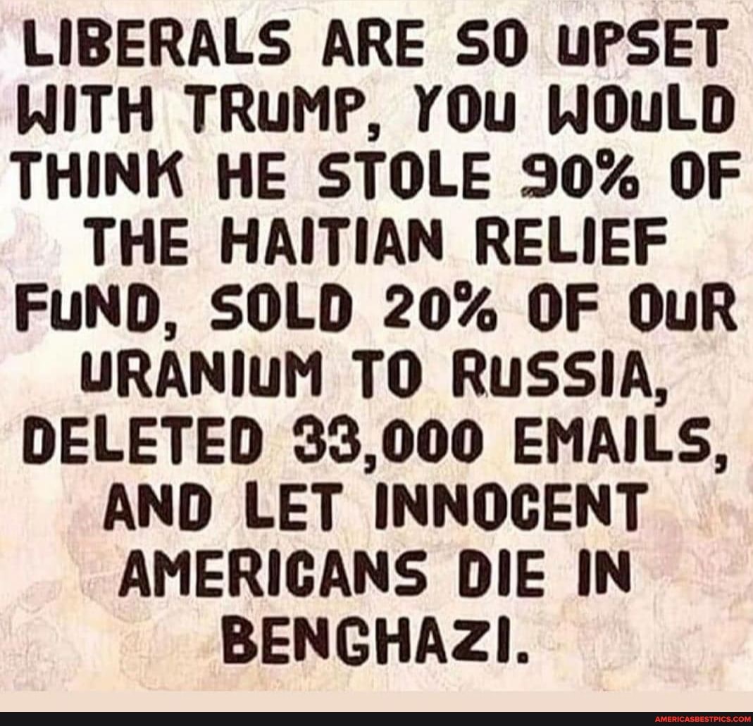 LIBERALS ARE SO UPSET WITH TRUMP, YOu WOuLD THINK HE STOLE 90% OF THE HAITIAN RELIEF FUND, SOLD 20% OF OuR URANIUM TO RUSSIA,
DELETED 33,000 EMAILS,
AND LET INNOCENT AMERICANS DIE IN BENGHAZI.