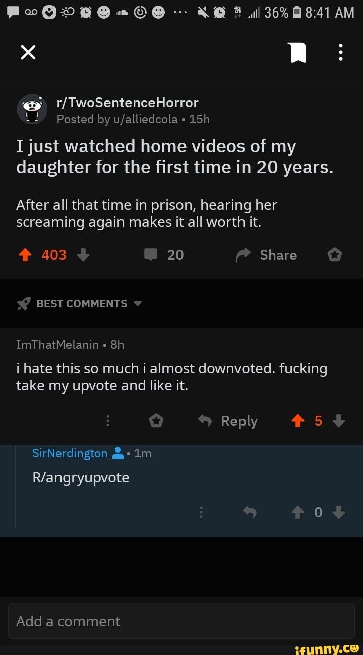 I just watched home videos of my
daughter for the first time in 20 years.
After all that time in prison, hearing her
screaming again makes it all worth it.
i hate this so much i almost downvoted. fucking
take my upvote and like it.