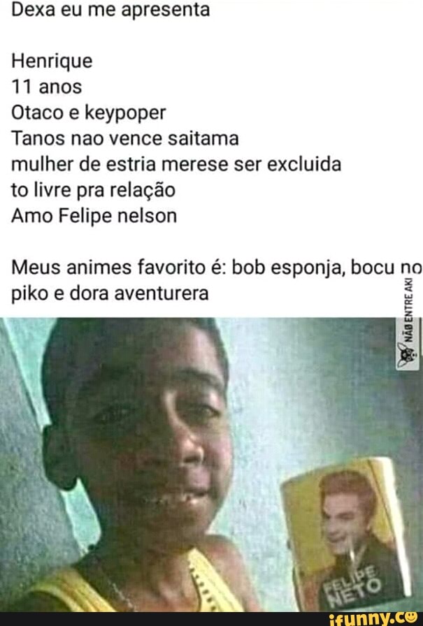 Dexa eu me apresenta
Henrique
11 anos
Otaco e keypoper
Tanos nao vence saitama
mulher de estria merese ser excluida
to livre pra relação
Amo Felipe nelson
Meus animes favorito é: bob esponja, bocu no
piko e dora aventurera
3