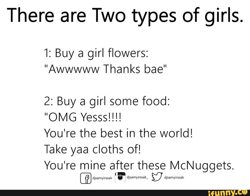 There are Two types of girls.
1: Buy a girl flowers:
"Awwwww Thanks bae"
2: Buy a girl some food:
"OMG Yessslll!
You're the best in the world!
Take yaa cloths of!
You're mine after these McNuggets.
'a-d gy