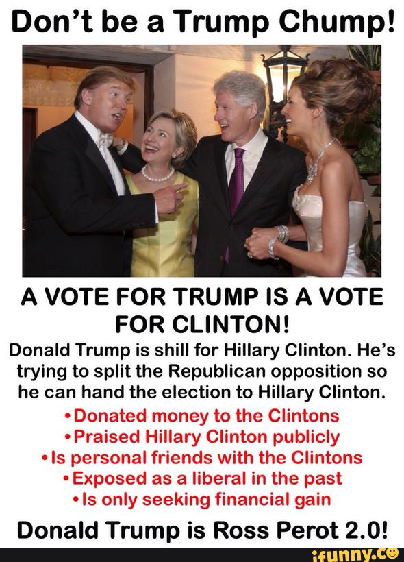 A VOTE FOR TRUMP IS A VOTE
FOR CLINTON!
Donald Trump is shill for Hillary Clinton. He’s
trying to split the Republican opposition so
he can hand the election to Hillary Clinton.
-
Donated money to the Clintons
-Praised Hillary Clinton publicly
-
Is personal friends with the Clintons
-
Exposed as a liberal in the past
'
ls only seeking financial gain
Donald Trump is Ross Perot 2.0!