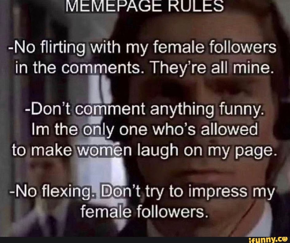 -No flirting with my female followers in the comments. They' re all mine.
-Don't comment anything funny.
im the only one who's allowed to make Women laugh on my page.
-No flexing, try to impress my female followers.