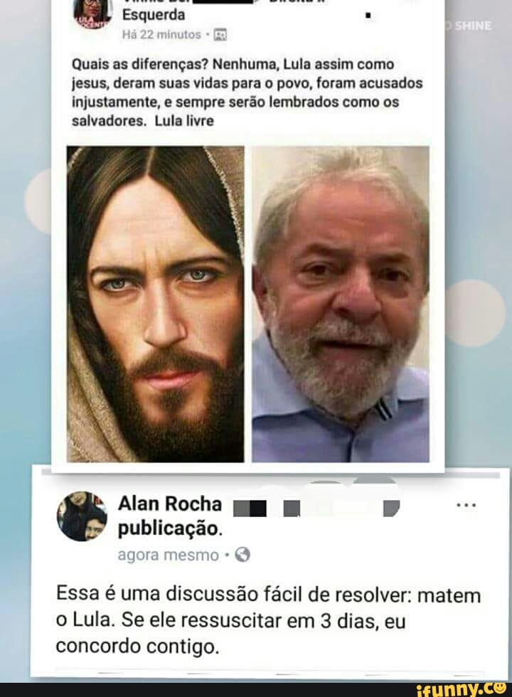 Quais as diferenças? Nenhuma, Lula assim como
jesus, deram suas vidas para o povo, foram acusados
injustamente, e sempre serão lembrados como os
salvadores. Lula livre
Essa é uma discussão fácil de resolver: matem
o Lula. Se ele ressuscitar em 3 dias, eu
concordo contigo.