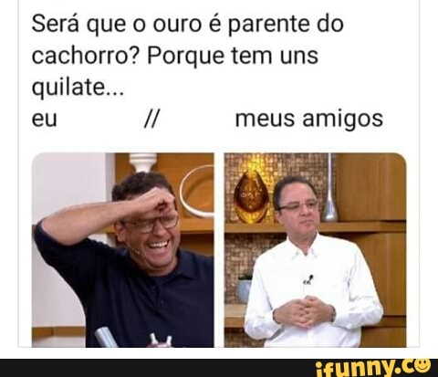 Será que o ouro é parente do
cachorro? Porque tem uns
eu meus amigos