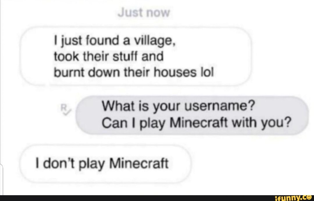I just found
a village,
took their stuff and
burnt down their houses lol
What is your username?
Can I play Minecraft with you?
I don't play Minecraft