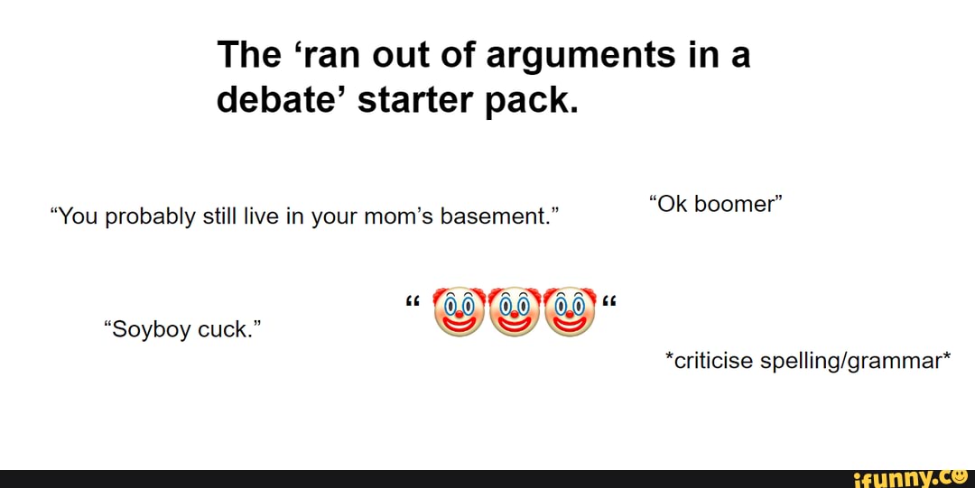 The 'ran out of arguments in a debate' starter pack.
"You probably still live in your mom's basement." Ok boomer
ec TOOTOOYTO,0) "
"Soyboy cuck."
*criticise