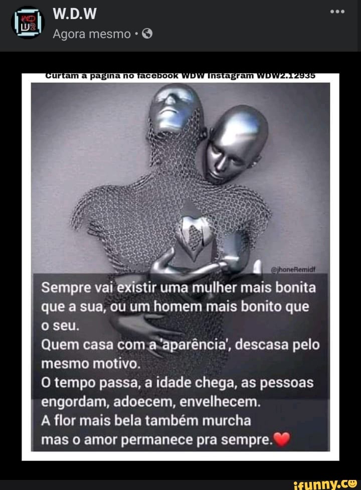 W.D.W
lu
Agora mesmo O
Sempre vai 'existir uma mulher mais bonita que a sua, ou um homem mais bonito que o seu,
Quem casa com descasa pelo mesmo motivo.
O tempo passa, a idade chega, as pessoas engordam, adoecem, envelhecem.
A flor mais bela também murcha
mas amor permanece pra sempre.