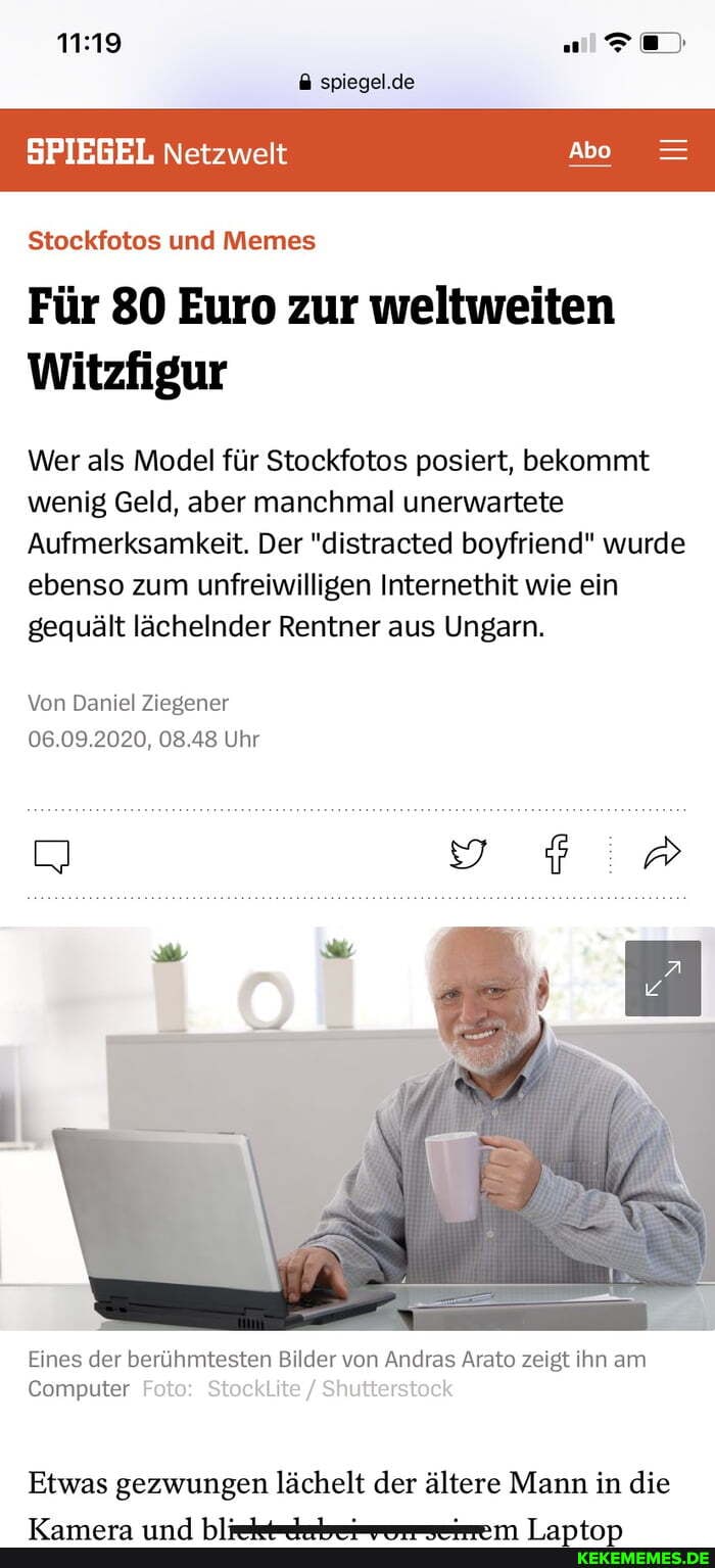 spiegel.de
SPIEGEL Netzwelt Abo =
Stockfotos und Memes
Für 80 Euro zur weltweiten
Witzfigur
Wer als Model für Stockfotos posiert, bekommt wenig Geld, aber manchmal unerwartete
Aufmerksamkeit. Der "distracted boyfriend" wurde ebenso zum unfreiwilligen Internethit wie ein gequält lächelnder Rentner aus Ungarn.
Von Daniel Ziegener
06.09.2020, 08.48 Uhr
Eines der berühmtesten Bilder von Andras Arato zeigt ihn am
Computer Foto: i Shutterstock
Etwas gezwungen lächelt der ältere Mann in die