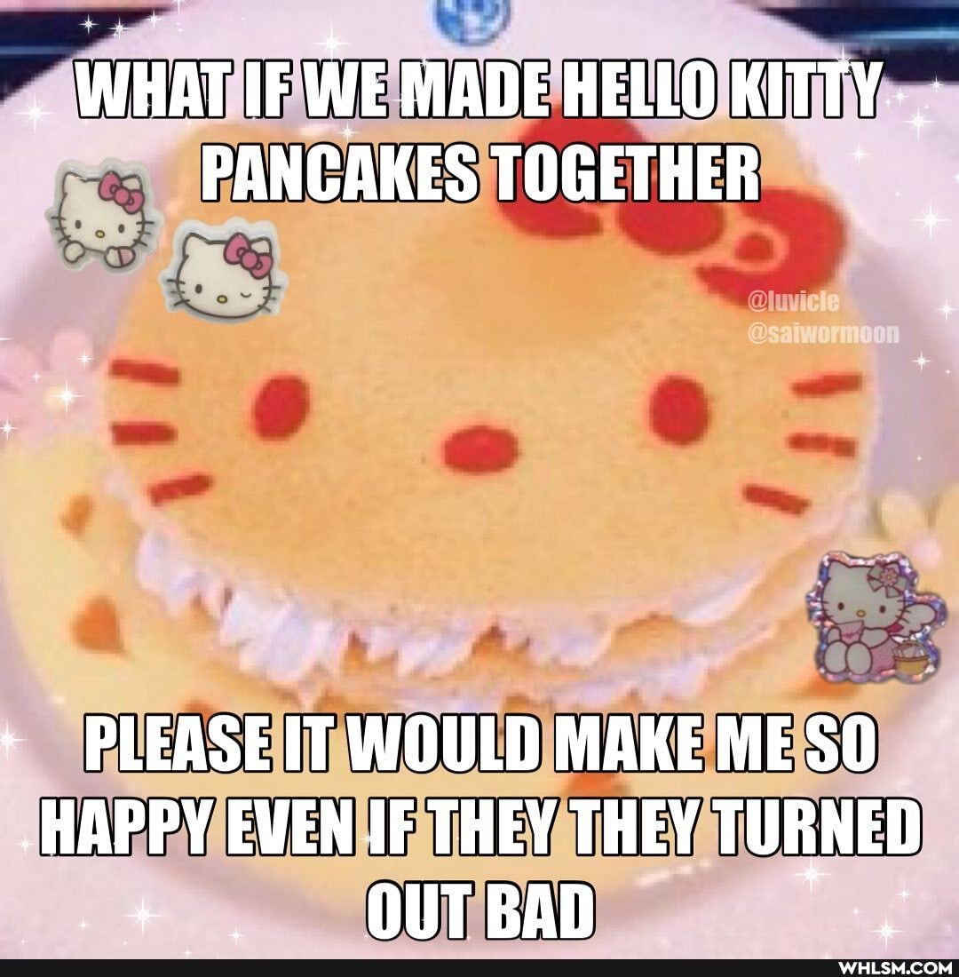 WHAT IF WE MADE HELLO KITTY PANCAKES TOGETHER
PLEASE IT WOULD MAKE ME
-HAPPY EWEN IF THEY THEY TURNED