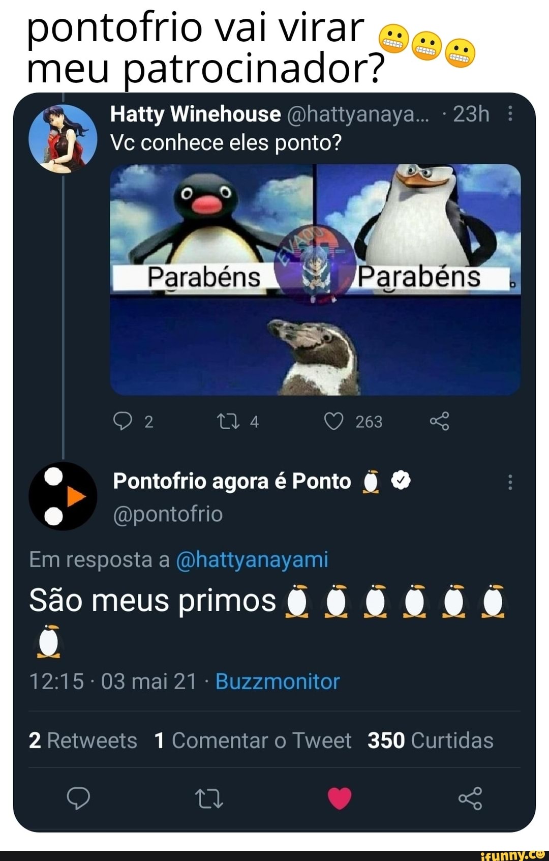 pontofrio vai virar meu patrocinador?
Hatty Winehouse (Dhattyanaya... -
Vc conhece eles ponto?
Parabéns
Qa 263
Pontofrio agora é Ponto
(mDpontofrio
Em resposta a
São meus primos OO
(122215 (063
2 Retweets 1 Comentar o Tweet 350 Curtidas
Ad So