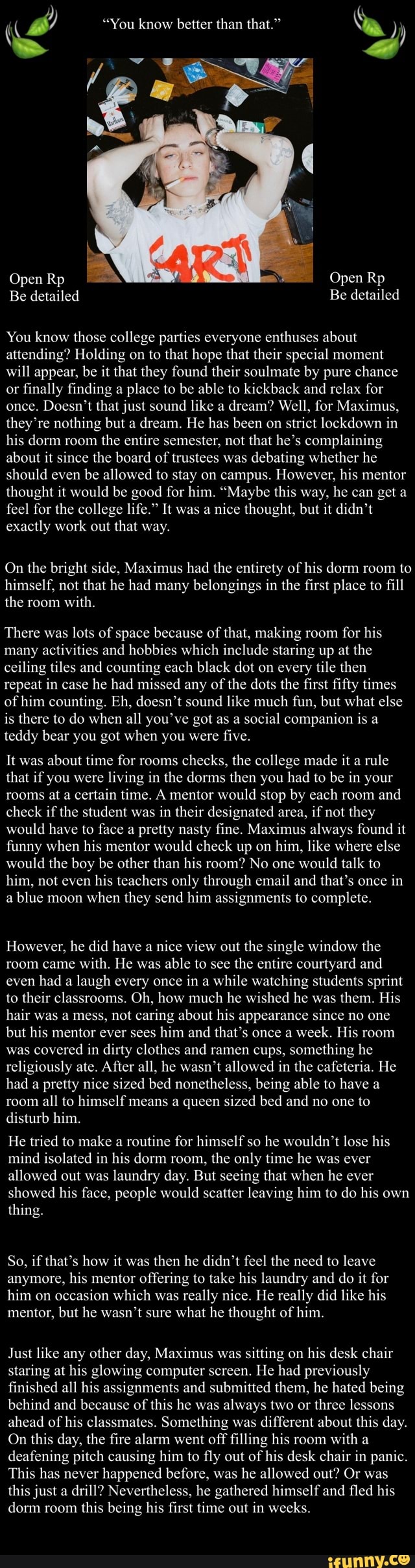 You know those college parties everyone enthuses about
attending? Holding on to that hope that their special moment
will appear, be it that they found their soulmate by pure chance
or finally finding a place to be able to kickback and relax for
once. Doesn't that just sound like a
dream? Well, for Maximus,
they're nothing but a dream. He has been on strict lockdown in
his dorm room
the entire semester, not that he's complaining
about it since the board of trustees was debating whether he
should even
be allowed to stay on campus. However, his mentor
thought it would be good for him. "Maybe this way, he can get a
feel for the college life." It was a
nice thought, but it didn't
exactly work out that way.
On the bright side, Maximus had the entirety of his dorm room to
himself, not that he had many belongings in the first place to fill
the with.
There was
lots of space because of that, making room
for his
many activities and hobbies which include staring up at the
ceiling tiles and counting each black dot on every tile then
repeat in case he had missed any of the dots the first fifty times
of him counting. Eh, doesn't sound like much fun, but what else
is there to do when all you've got as a social companion is a
teddy bear you got when you were
five.
about time for checks, the college made it rule
that if you were living in the dorms then you had to be in your
rooms at a
certain time. A mentor would stop by each room
and
check if the student was in their designated area, if not they
would have to face a pretty nasty fine. Maximus always found it