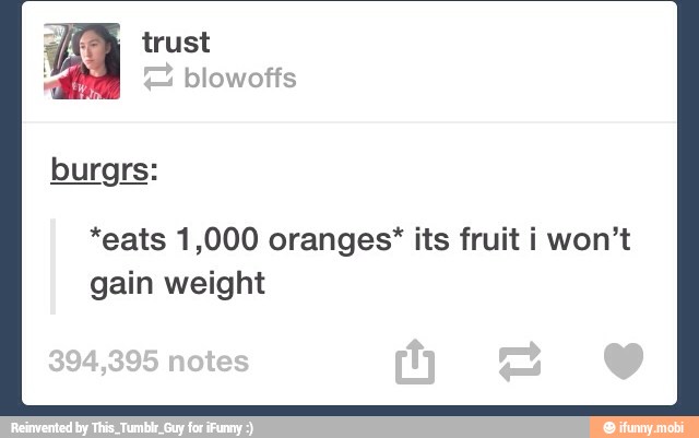 *eats 1,000 oranges* its fruit i won't
gain weight