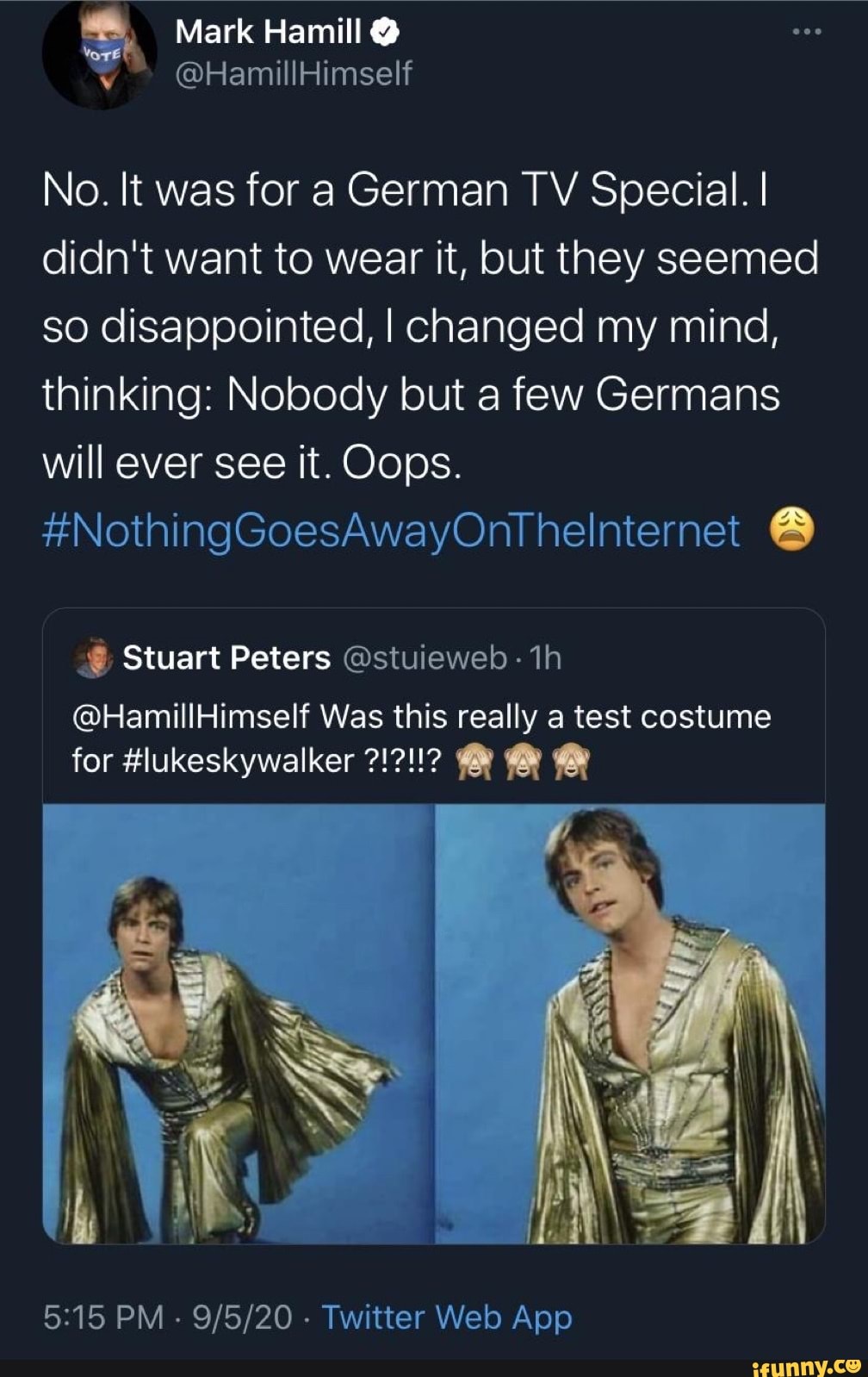 : Mark Hamill @
@HamillHimself
No. It was for a German TV Special. I didn't want to wear it, but they seemed so disappointed, I changed my mind, thinking: Nobody but a few Germans will ever see it. Oops.
#NothingGoesAwayOntThelnternet
Q; Stuart Peters @stuieweb
@HamillHimself Was this really a test costume
for #lukeskywalker
iV