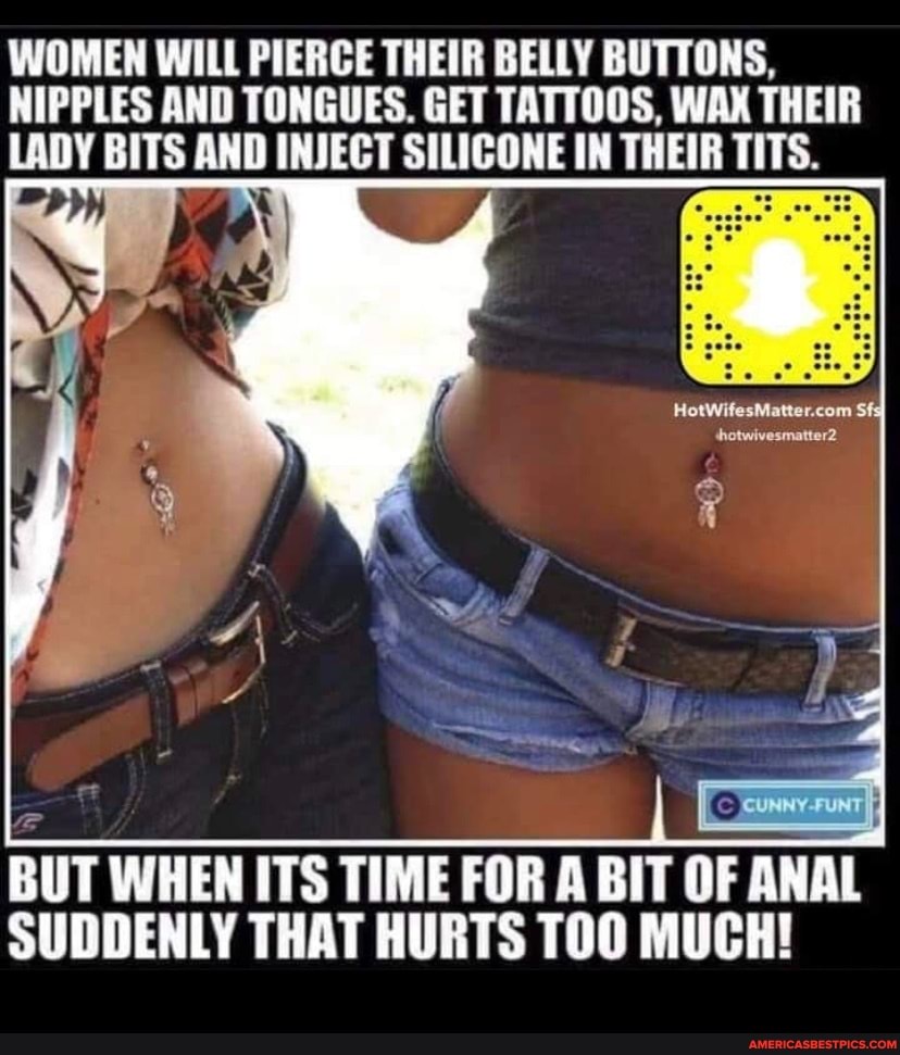 WOMEN WILL PIERCE THEIR BELLY BUTTONS,
NIPPLES AND TONGUES. GET TATTOOS, WAX THEIR LADY BITS AND INJECT SILICONE IN THEIR
BUT WHEN ITS TIME FOR A BIT OF ANAL SUDDENLY THAT HURTS TOO MUCH!