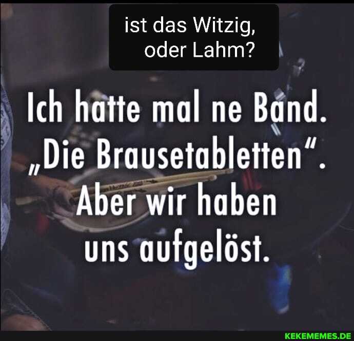 ist das Witzig, oder Lahm?
Ich hatte mal ne Band.
"Die Brausetabletten".
Aber wir haben uns aufgelöst.
