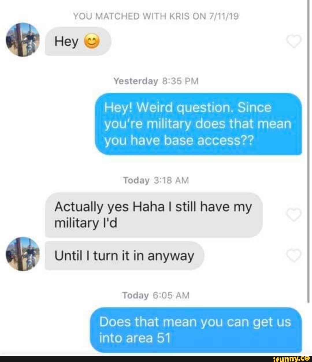 YOU MATCHED WITH KRIS ON 7/11/19
e
Yesterday 8:35 PM
Hey! Weird question. Since
you’re military does that mean
you have base access??
Today 3:18 AM
Actually yes Haha I still have my
military I'd
& Until Iturn it in anyway
Today 6:05 AM
Does that mean you can get us
into area 51