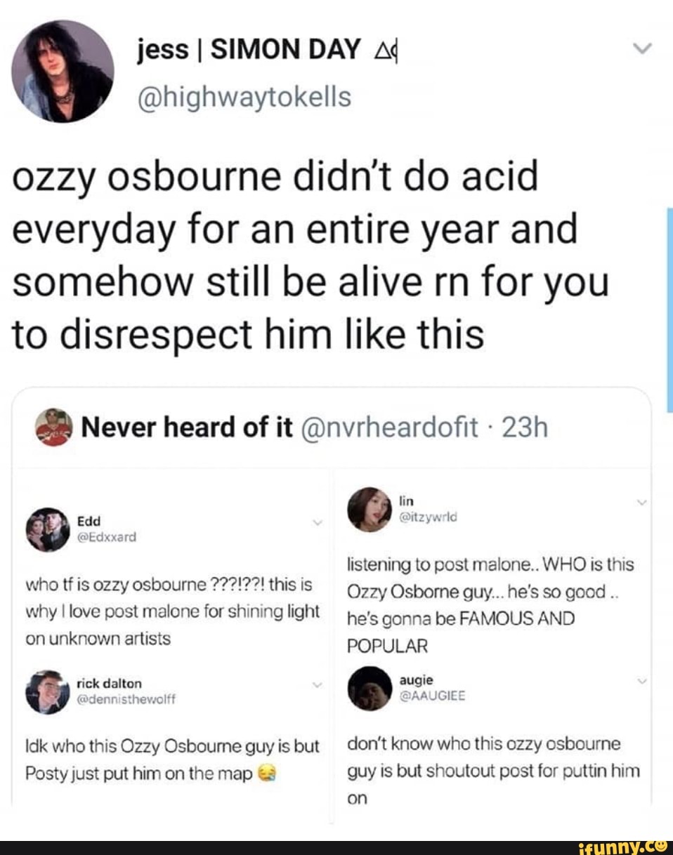 ozzy osbourne didn't do acid
everyday for an entire year and
somehow still be alive rn for you
to disrespect him like this Never heard of it @nvrheardofit Edd
@Edxxard
who tf is ozzy osbourne ??7?!?7! this is
why I love post malone for shining light
on unknown artists
Idk who this Ozzy Osboume guy is but
Posty just put him on the map &3
listening to post malone.. WHO is this
Ozzy Osborne guy... he's so good
he's gonna be FAMOUS AND
POPULAR
don't know who this ozzy osbourne
guy is but shoutout post for puttin him
